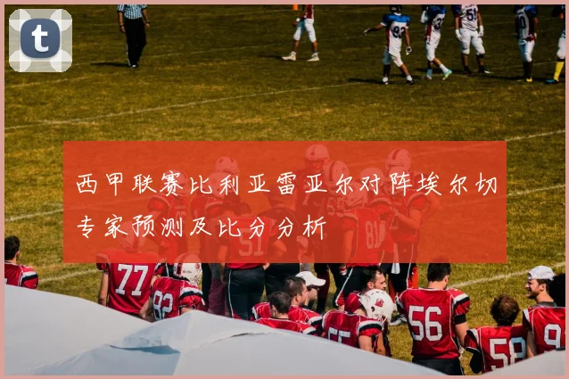 西甲联赛比利亚雷亚尔对阵埃尔切专家预测及比分分析