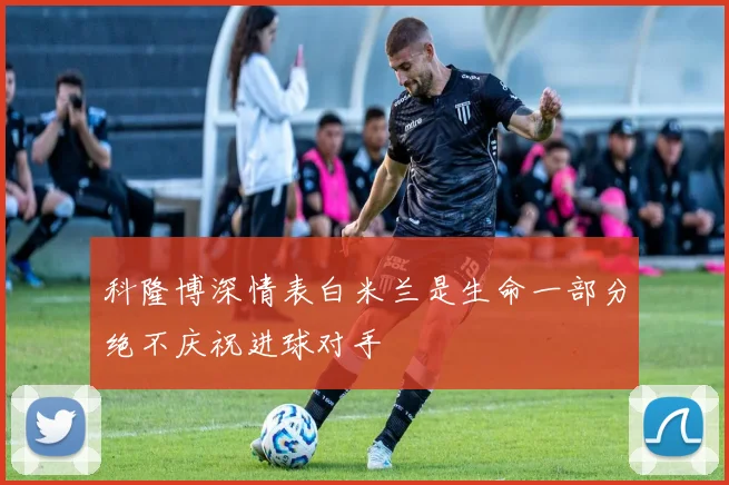 科隆博深情表白米兰是生命一部分绝不庆祝进球对手